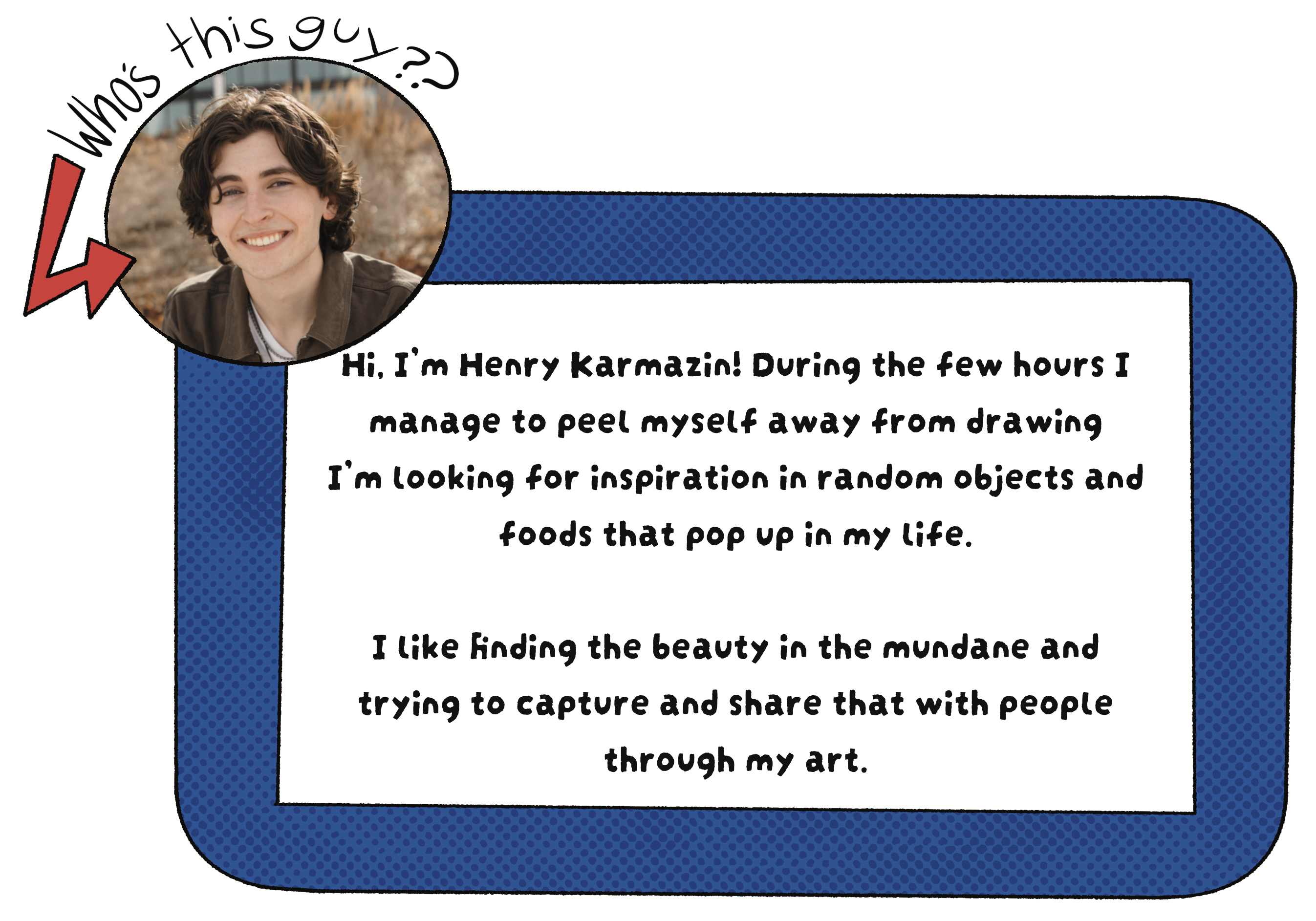 Who's this guy? Hi, I'm Henry Karmazin! During the few hours I manage to peel myself away from drawing I'm looking for inspiration in random objects and foods that pop up in my life. I like finding the beauty in the mundane and trying to capture and share that with people through my art.