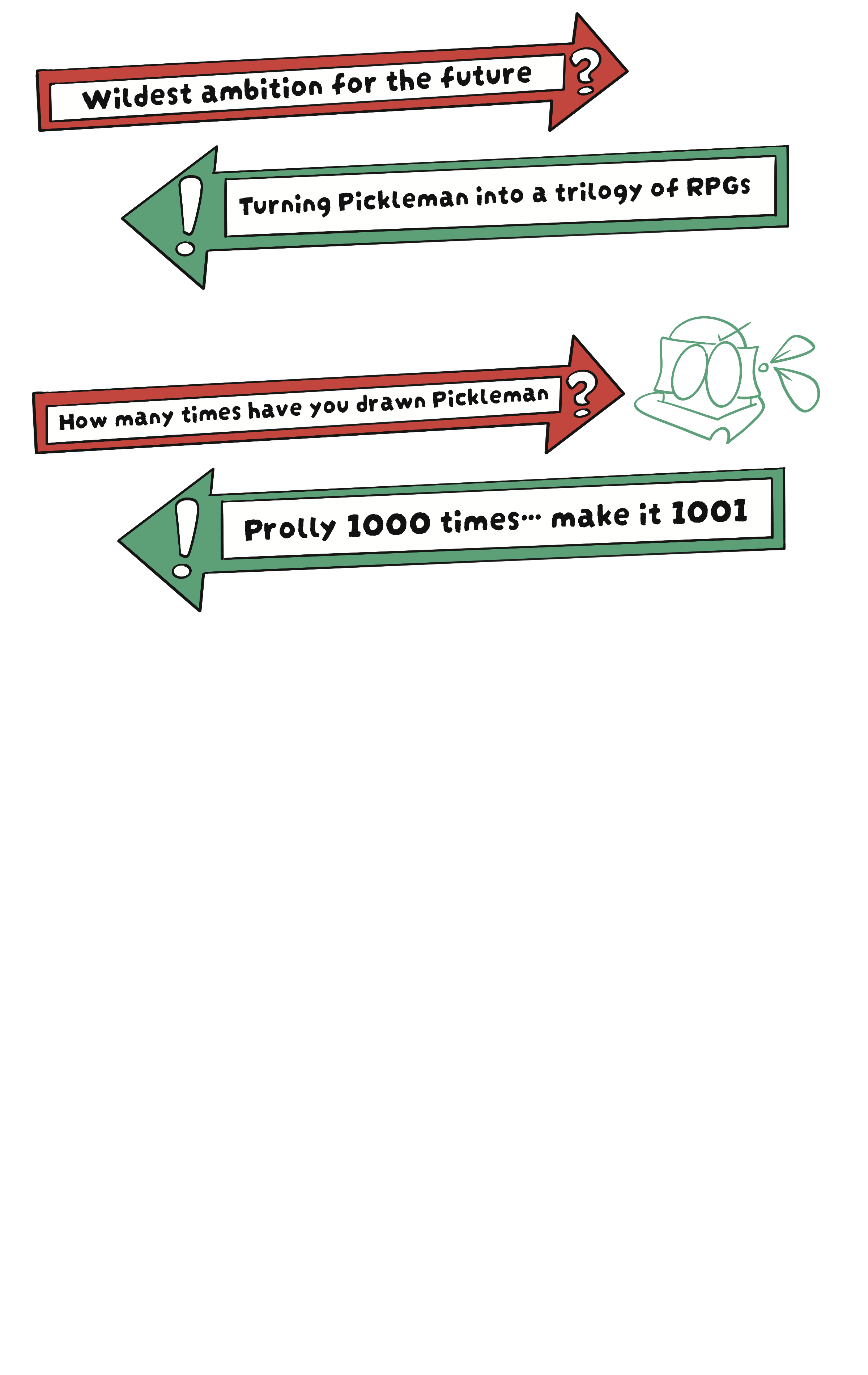 Wildest ambition? Turning Pickleman into a trilogy of RPGs. How many times have you drawn Pickleman? Prolly 1000 times... make it 1001.